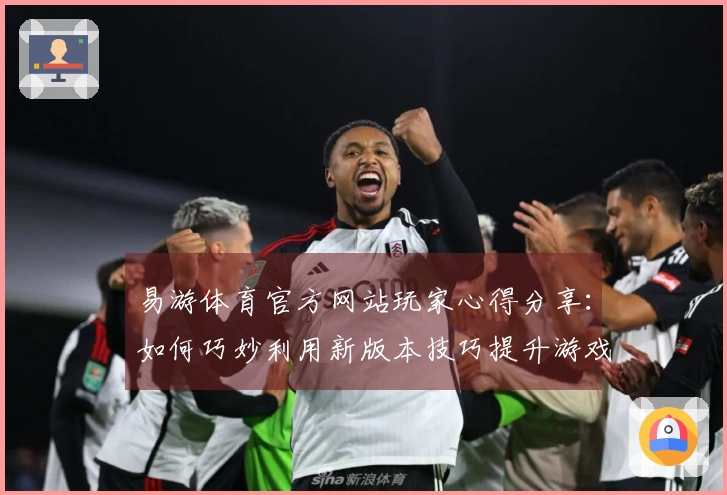 易游体育官方网站玩家心得分享：如何巧妙利用新版本技巧提升游戏体验与获胜率