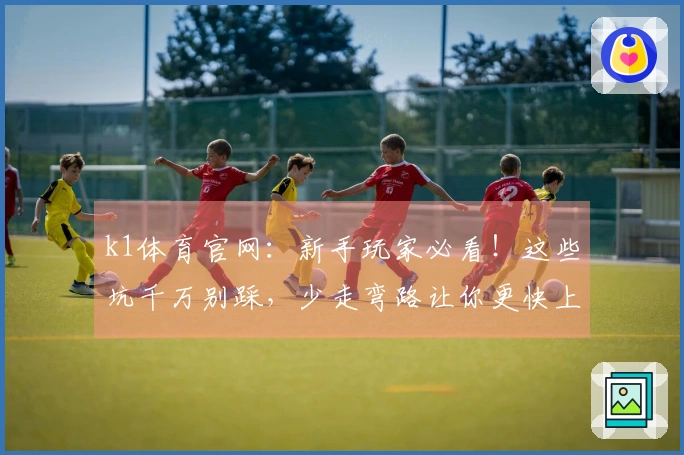k1体育官网：新手玩家必看！这些坑千万别踩，少走弯路让你更快上手