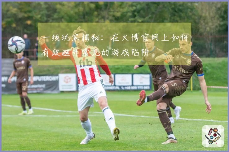 一线玩家揭秘：在火博官网上如何有效避开常见的游戏陷阱