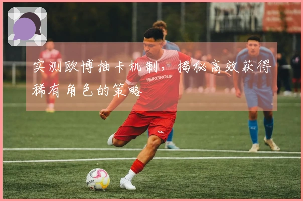 实测欧博抽卡机制，揭秘高效获得稀有角色的策略