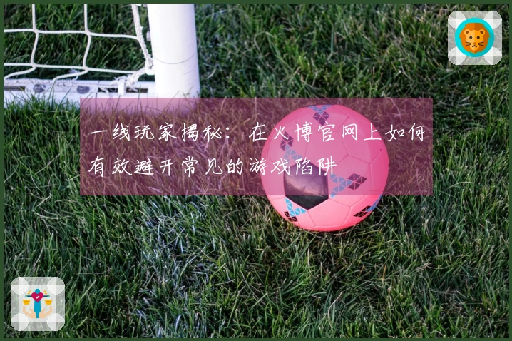 一线玩家揭秘：在火博官网上如何有效避开常见的游戏陷阱